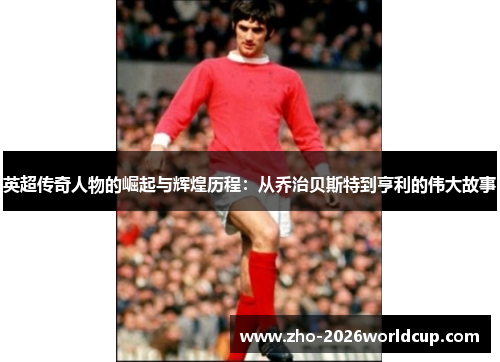 英超传奇人物的崛起与辉煌历程:从乔治贝斯特到亨利的伟大故事 英超传奇人物的崛起与辉煌历程:从乔治贝斯特到亨利的伟大故事