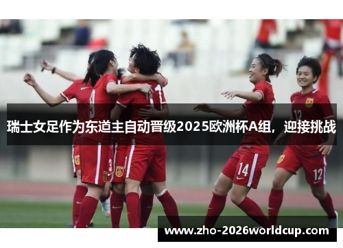 瑞士女足作为东道主自动晋级2025欧洲杯A组，迎接挑战