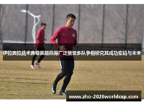 伊拉奥拉战术席卷英超赢得广泛赞誉多队争相研究其成功密码与未来